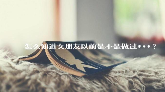怎么知道女朋友以前是不是做过***?