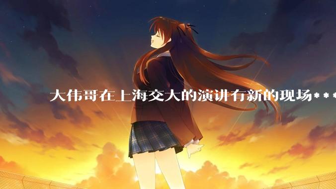 大伟哥在上海交大的演讲有新的现场***流出，如何评价?